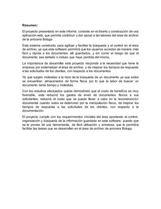 Resumen:
El proyecto presentado en este informe, consiste en el diseño y construcción de una
aplicación web, que permita contribuir y dar apoyo a las labores del área de archivo
de la arrocera Boluga
Este sistema construido para agilizar y facilitar la búsqueda y el control en el área
de archivo, ya que este software permitirá que los usuarios accedan de manera más
fácil y rápida a los documentos allí guardados, y sin correr el riesgo de que el
documento sea dañado o incluso que haya perdida del mismo.
La importancia de desarrollar este proyecto responde a la necesidad que tiene la
empresa por sistematizar el área de archivo, y de mejorar los tiempos de respuesta
a las solicitudes de los clientes, con respecto a los documentos.
Ya que surgen molestias a la hora de la búsqueda de un documento ya que estos
se encuentran almacenados de forma física por lo que la labor de buscar un
documento tarda tiempo y molestias.
Con los estudios efectuados queda demostrado que el costo de beneficio es muy
favorable, este reducirá los gastos de envió de documentos físicos a sus
solicitantes, reducirá el costo que se pueda llevar a cabo en la reconstrucción
documental cuando estos se deterioran por la manipulación física, de mejorar los
tiempos de respuesta a las solicitudes de los clientes, con respecto a la
documentación.
El proyecto cumple con los requerimientos iniciales del área aportando el control,
organización y búsqueda de la información guardada en este software, puesto que
se le provee de una herramienta, de fácil utilización y amistosa, que le permitirá
facilitar las tareas que se desarrollan en el área de archivo de arrocera Boluga.
 