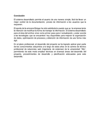 Conclusión
El sistema desarrollado permite el usuario de una manera simple, fácil de llevar un
mejor control de la documentación, provee de información a los usuarios que la
requieren.
El aporte de la arrocera Boluga ha sido satisfactorio puesto que ya la empresa tenía
la intención de modificar la forma de manejar la información. El sistema desarrollado
para el área del archivo sirve como primer paso para ir actualizando y estar acorde
a las tecnologías que se encuentran hoy disponibles para mejorar la organización
de datos, optimización de procesos y obtención de información de una forma más
ágil.
En el plano profesional, el desarrollo del proyecto se ha logrado aplicar gran parte
de los conocimientos adquiridos a lo largo de estos años en la carrera de técnico
profesional de soluciones web (ingeniería de sistemas) de la universidad “itfip”,
permitiendo de este modo emplear técnicas en diversas áreas del desarrollo del
proyecto, procedimientos de desarrollo y planificación adecuadas para este
desarrollo.
 