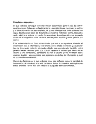 Resultados esperados:
Lo que se busca conseguir con este software desarrollado para el área de archivo
para la arrocera Boluga es su funcionamiento , permitiendo una mejora en el archivo
y la labor archivística de esta empresa, se quiere conseguir que dicho software sea
capaz de almacenar todos los documentos del archivo histórico y central, los cuales
serán subidos al sistema por medio de un escáner, la cual permitirá que se pueda
visualizar la imagen con todos los datos ,esta se podrá imprimir guardar y enviar por
correo.
Este software tendrá un único administrador que será el encargado de alimentar el
sistema con toda la información, este tendrá acceso a todo el software y a cualquier
tipo de documento pidiendo eliminarlo editarlo, este administrador también podrá
generar nuevos usuarios para que puedan ingresar al sistema por medio de un
usuario y una contraseña, contraseña la cual el usuario podrá modificar, estos
usuarios tendrán unos permisos para acceder a cierto tipo de información la cual
no podrán eliminar ni editar.
Uno de los factores por lo que se busca crear este software es por la cantidad de
información y lo dificultoso a la hora de buscar dichos documentos, esta aplicación
busca entonces hacer más fácil y rápida la búsqueda de los documentos.
 