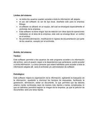 Límites del sistema:
 no todos los usuarios pueden acceder a toda la información allí alojada.
 el uso del software va ser de tipo local, diseñado solo para la empresa
Boluga.
 el software se utilizará en un equipo, del cual se encargará especialmente el
archivista de la empresa.
 Este software no tiene ningún tipo de relación con otros tipos de operaciones
realizadas en el área de la empresa, este solo se encarga llevar un control
en el archivo.
 No permitirá eliminación, modificaciónni ingreso de documentación por parte
de los usuarios, excepto por el archivista.
Ámbito del sistema:
Táctico:
Este software permitirá a los usuarios de este programa acceder a la información
del archivo, pero el usuario según a la dependencia que pertenezca podrá acceder
a dicha información. La única persona que estará habilitada para acceder a toda la
información alojada allí, será el archivista y/o administrador de software
Estratégico:
Este software mejora la organización de la información, agilizando la búsqueda de
la información, ayudando a disminuir los tiempos de respuestas, facilitando la
generación, eliminación, editar un documento, lo que permitirá que las labores
anterior mente nombradas sean de manera más rápida y menos complicadas, lo
que en definitiva permitirá mejorar la imagen de la empresa, ya que la petición de
documentos será una tarea rápida.
 