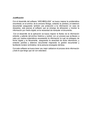Justificación
Con el desarrollo del software “ARCHIBOLUGA” se busca mejorar la problemática
encontrada en el archivo de la arrocera Boluga, evitando la perdida y el deterioro
documental asegurando también una protección a la información en caso de
desastres, esto gracias al software que se encarga de almacenar y mostrar la
información por medio digital, sin la necesidad de manipular el documento.
Con el desarrollo de la aplicación se busca mejorar la fluidez de la información
entrante y saliente del archivo histórico y central, con un proceso que se llevara a
cabo por medios sistemáticos escaneando la información la cual se entregara de
forma digital, y no físicamente, asegurando la veracidad de dicha información, y
evitando perdida y deterioro documental mejorando la gestión documental y
facilitando la labor archivística de la persona encargada del área.
Con este software se busca tener una mejor calidad en el proceso de la información
y todo lo que tenga que ver con esta labor.
 