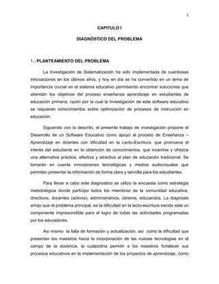 1
CAPITULO I
DIAGNÓSTICO DEL PROBLEMA
1.- PLANTEAMIENTO DEL PROBLEMA
La Investigación de Sistematización ha sido implementada de cuantiosas
innovaciones en los últimos años, y hoy en día se ha convertido en un tema de
importancia crucial en el sistema educativo permitiendo encontrar soluciones que
atiendan los objetivos del proceso enseñanza aprendizaje en estudiantes de
educación primaria, razón por la cual la Investigación de este software educativo
se requieran conocimientos sobre optimización de procesos de instrucción en
educación.
Siguiendo con lo descrito, el presente trabajo de investigación propone el
Desarrollo de un Software Educativo como apoyo al proceso de Enseñanza –
Aprendizaje en dicentes con dificultad en la Lecto-Escritura, que promueva el
interés del estudiante en la obtención de conocimientos, que incentive y ofrezca
una alternativa práctica, efectiva y atractiva al plan de educación tradicional. Se
tomarán en cuenta innovaciones tecnológicas y medios audiovisuales que
permitan presentar la información de forma clara y sencilla para los estudiantes.
Para llevar a cabo este diagnostico se utilizo la encuesta como estrategia
metodológica donde participo todos los miembros de la comunidad educativa,
directivos, docentes (activos), administrativos, obreros, educandos. La diagnosis
arrojo que el problema principal, es la dificultad en la lecto-escritura siendo este un
componente imprescindible para el logro de todas las actividades programadas
por los educadores.
Así mismo la falta de formación y actualización, así como la dificultad que
presentan los maestros hacia la incorporación de las nuevas tecnologías en el
campo de la docencia, la cualpodría permitir a los maestros fortalecer sus
procesos educativos en la implementación de los proyectos de aprendizaje, como
 