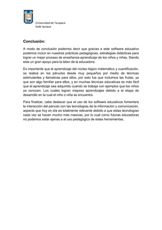 Universidad de Tarapacá
Sede Iquique
Conclusión:
A modo de conclusión podemos decir que gracias a este software educativo
podemos incluir en nuestras prácticas pedagógicas, estrategias didácticas para
lograr un mejor proceso de enseñanza-aprendizaje de los niños y niñas, Siendo
este un gran apoyo para la labor de la educadora.
Es importante que el aprendizaje del núcleo lógico matemático y cuantificación,
se realice en los párvulos desde muy pequeños por medio de técnicas
estimulantes y llamativas para ellos, por esto fue que incluimos las frutas, ya
que son algo familiar para ellos, y en muchas técnicas educativas es más fácil
que el aprendizaje sea adquirido cuando se trabaja con ejemplos que los niños
ya conocen. Los cuales logran mejores aprendizajes debido a la etapa de
desarrollo en la cual el niño o niña se encuentra.
Para finalizar, cabe destacar que el uso de los software educativos fomentara
la interacción del párvulo con las tecnologías de la información y comunicación,
aspecto que hoy en día es totalmente relevante debido a que estas tecnologías
cada vez se hacen mucho más masivas, por lo cual como futuras educadoras
no podemos estar ajenas a al uso pedagógico de estas herramientas.
 