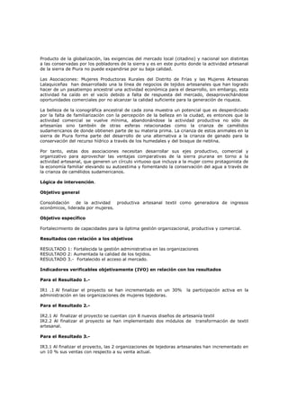 Producto de la globalización, las exigencias del mercado local (citadino) y nacional son distintas
a las conservadas por los pobladores de la sierra y es en este punto donde la actividad artesanal
de la sierra de Piura no puede expandirse por su baja calidad.
Las Asociaciones: Mujeres Productoras Rurales del Distrito de Frías y las Mujeres Artesanas
Lalaquiceñas han desarrollado una la línea de negocios de tejidos artesanales que han logrado
hacer de un pasatiempo ancestral una actividad económica para el desarrollo, sin embargo, esta
actividad ha caído en el vacío debido a falta de respuesta del mercado, desaprovechándose
oportunidades comerciales por no alcanzar la calidad suficiente para la generación de riqueza.
La belleza de la iconográfica ancestral de cada zona muestra un potencial que es desperdiciado
por la falta de familiarización con la percepción de la belleza en la ciudad, es entonces que la
actividad comercial se vuelve mínima, abandonándose la actividad productiva no sólo de
artesanías sino también de otras esferas relacionadas como la crianza de camélidos
sudamericanos de donde obtienen parte de su materia prima. La crianza de estos animales en la
sierra de Piura forma parte del desarrollo de una alternativa a la crianza de ganado para la
conservación del recurso hídrico a través de los humedales y del bosque de neblina.
Por tanto, estas dos asociaciones necesitan desarrollar sus ejes productivo, comercial y
organizativo para aprovechar las ventajas comparativas de la sierra piurana en torno a la
actividad artesanal, que generen un círculo virtuoso que incluya a la mujer como protagonista de
la economía familiar elevando su autoestima y fomentando la conservación del agua a través de
la crianza de camélidos sudamericanos.
Lógica de intervención.
Objetivo general
Consolidación de la actividad productiva artesanal textil como generadora de ingresos
económicos, liderada por mujeres.
Objetivo específico
Fortalecimiento de capacidades para la óptima gestión organizacional, productiva y comercial.
Resultados con relación a los objetivos
RESULTADO 1: Fortalecida la gestión administrativa en las organizaciones
RESULTADO 2: Aumentada la calidad de los tejidos.
RESULTADO 3.- Fortalecido el acceso al mercado.
Indicadores verificables objetivamente (IVO) en relación con los resultados
Para el Resultado 1.-
IR1 .1 Al finalizar el proyecto se han incrementado en un 30% la participación activa en la
administración en las organizaciones de mujeres tejedoras.
Para el Resultado 2.-
IR2.1 Al finalizar el proyecto se cuentan con 8 nuevos diseños de artesanía textil
IR2.2 Al finalizar el proyecto se han implementado dos módulos de transformación de textil
artesanal.
Para el Resultado 3.-
IR3.1 Al finalizar el proyecto, las 2 organizaciones de tejedoras artesanales han incrementado en
un 10 % sus ventas con respecto a su venta actual.
 