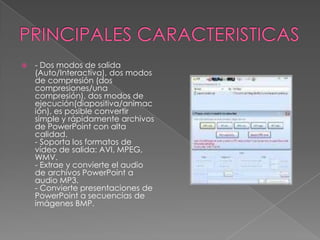 PRINCIPALES CARACTERISTICAS- Dos modos de salida (Auto/Interactiva), dos modos de compresión (dos compresiones/una compresión), dos modos de ejecución(diapositiva/animación), es posible convertir simple y rápidamente archivos de PowerPoint con alta calidad.- Soporta los formatos de vídeo de salida: AVI, MPEG, WMV.- Extrae y convierte el audio de archivos PowerPoint a audio MP3.- Convierte presentaciones de PowerPoint a secuencias de imágenes BMP.