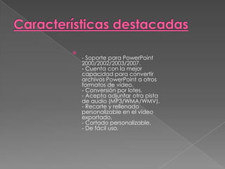 Características destacadas- Soporte para PowerPoint 2000/2002/2003/2007.- Cuenta con la mejor capacidad para convertir archivos PowerPoint a otros formatos de vídeo.- Conversión por lotes.- Acepta adjuntar otra pista de audio (MP3/WMA/WMV).- Recorte y rellenado personalizable en el vídeo exportado.- Cortado personalizable.- De fácil uso.