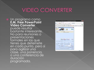 VIDEO CONVERTERUn programa como E.M. Free PowerPoint Video Converter puede resultar bastante interesante. No para reuniones o presentaciones formales en las que tienes que deternete en cada punto, pero sí para agilizar una clase, una ponencia, o una conferencia de duración programada.