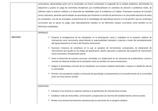 comunitarias, desarrolladas junto con la comunidad, así mismo contemplan el resguardo de la calidad académica, permitiendo la
adquisición y puesta en juego de contenidos disciplinares y/o multidisciplinares en contextos de atención a problemas reales, de
reflexión sobre la práctica solidaria y el desarrollo de habilidades para la ciudadanía y el trabajo. Promueven procesos de inclusión
social y educativa, abriendo oportunidades de aprendizaje que fortalecen el sentido de pertenencia a la comunidad educativa de todos
los estudiantes. Una de las principales características de la metodología del aprendizaje-servicio es la de permitir que los contenidos
curriculares que se ponen en juego, sean adecuadamente tratados en los diferentes campos curriculares como también en las
diferentes modalidades.
OBJETIVOS
GENERALES
 Propiciar el protagonismo de los estudiantes en la participación social y ciudadana en el proyecto solidario de
intervención socio comunitaria, desarrollando la responsabilidad individual y colectiva a través del acompañamiento
del equipo docente en el marco del Proyecto Institucional.
 Favorecer instancias de enseñanza en la que se apropien de herramientas conceptuales, de elaboración de
instrumentos que ayuden en las etapas de planificación, diseño, ejecución y evaluación del proyecto de intervención
socio-comunitario, fortaleciendo valores.
 Incluir el desarrollo de acciones concretas, orientadas a la colaboración en las soluciones de problemáticas, construir
vínculos con diversos ámbitos de la orientación como así también con otras orientaciones.
 Integrar el aprendizaje curricular de los estudiantes con acciones solidarias destinadas a mejorar la calidad de vida de
su comunidad.
 Permitir a los estudiantes ampliar su horizonte de aprendizaje y comprometerse en la transformación de su comunidad
junto con otros actores sociales
ESPECIFICOS
 Introducir a los alumnos en aspectos relativos a la planificación de intervenciones sociales.
 Establecer redes de intercambio, comunicación y cooperación con alumnos del establecimiento y otras escuelas.
 Brindar a los alumnos herramientas necesarias para la concreción de un proyecto solidario.
 