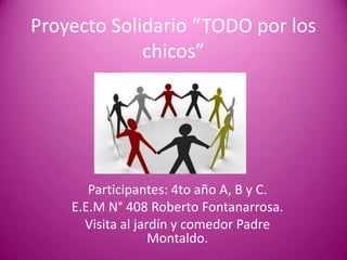 Proyecto Solidario “TODO por los chicos” Participantes: 4to año A, B y C. E.E.M N° 408 Roberto Fontanarrosa. Visita al jardín y comedor Padre Montaldo. 