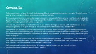 Conclusión
Podemos concluir a lo largo de este trabajo que cambiar de energías contaminantes a energías “limpias” puede
aportar en un gran porcentaje a la descontaminación del planeta.
En nuestro caso nosotros implementamos paneles solares los cuales te hacen ahorrar mucho dinero después del
gasto inicial al reducir la factura eléctrica y la dependencia de la red eléctrica publica, también es muy simple de
utilizar y conseguir ya que solo utiliza energía solar.
Además no genera daños al medioambiente ya que esta no libera gases como el CO2 aparte de que es una
energía inagotable, es de gran utilidad en zonas donde es muy difícil el acceso a la red eléctrica.
Usando este tipo de energía contribuimos a la conservación del medioambiente, ya que la energía solar ayuda
para disminuir las emisiones de gases que causan tantas malas consecuencias en el medio ambiente. Contar con
soluciones energéticas sostenibles sin carbono es esencial para ralentizar el cambio climático y prevenir mayores
daños ecológicos.
Estudios demuestran que las casas con sistemas solares se venden hasta un 25% más rápido y con un valor de
17% superior con respecto a las viviendas sin tales sistemas. Una instalación solar hace el inmueble más
atractivo para los compradores y aumenta el valor de la renta.
Definitivamente el uso e implementación de esta energía trae consigo muchos beneficios tanto
medioambientales, educativos, económicos y sociales.
 