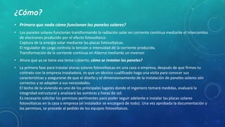 • Primero que nada cómo funcionan los paneles solares?
• Los paneles solares funcionan transformando la radiación solar en corriente continua mediante el intercambio
de electrones producido por el efecto fotovoltaico:
Captura de la energía solar mediante las placas fotovoltaicas.
El regulador de carga controla la tensión e intensidad de la corriente producida.
Transformación de la corriente continua en Alterna mediante un inversor.
• Ahora que ya se tiene ese tema cubierto; cómo se instalan los paneles?
• La primera fase para instalar placas solares fotovoltaicas en una casa o empresa, después de que firmes tu
contrato con la empresa instaladora, es que un técnico cualificado haga una visita para conocer sus
características y asegurarse de que el diseño y el dimensionamiento de la instalación de paneles solares son
correctos y se adapten a sus necesidades.
El techo de la vivienda es uno de los principales lugares donde el ingeniero tomará medidas, evaluará la
integridad estructural y analizará las sombras y horas de sol.
Es necesario solicitar los permisos pertinentes para poder seguir adelante e instalar las placas solares
fotovoltaicas en la casa o empresa (el instalador se encargará de todo). Una vez aprobada la documentación y
los permisos, se procede al pedido de los equipos fotovoltaicos.
¿Cómo?
 