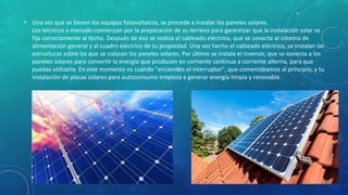 • Una vez que se tienen los equipos fotovoltaicos, se procede a instalar los paneles solares.
Los técnicos a menudo comienzan por la preparación de su terreno para garantizar que la instalación solar se
fija correctamente al techo. Después de eso se realiza el cableado eléctrico, que se conecta al sistema de
alimentación general y al cuadro eléctrico de tu propiedad. Una vez hecho el cableado eléctrico, se instalan las
estructuras sobre las que se colocan los paneles solares. Por último se instala el inversor, que se conecta a los
paneles solares para convertir la energía que producen en corriente continua a corriente alterna, para que
puedas utilizarla. En este momento es cuándo "enciendes el interruptor", que comentábamos al principio, y tu
instalación de placas solares para autoconsumo empieza a generar energía limpia y renovable.
 
