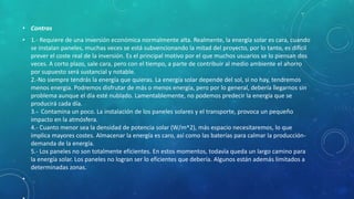 • Contras
• 1.- Requiere de una inversión económica normalmente alta. Realmente, la energía solar es cara, cuando
se instalan paneles, muchas veces se está subvencionando la mitad del proyecto, por lo tanto, es difícil
prever el coste real de la inversión. Es el principal motivo por el que muchos usuarios se lo piensan dos
veces. A corto plazo, sale cara, pero con el tiempo, a parte de contribuir al medio ambiente el ahorro
por supuesto será sustancial y notable.
2.-No siempre tendrás la energía que quieras. La energía solar depende del sol, si no hay, tendremos
menos energía. Podremos disfrutar de más o menos energía, pero por lo general, debería llegarnos sin
problema aunque el día esté nublado. Lamentablemente, no podemos predecir la energía que se
producirá cada día.
3.- Contamina un poco. La instalación de los paneles solares y el transporte, provoca un pequeño
impacto en la atmósfera.
4.- Cuanto menor sea la densidad de potencia solar (W/m^2), más espacio necesitaremos, lo que
implica mayores costes. Almacenar la energía es caro, así como las baterías para calmar la producción-
demanda de la energía.
5.- Los paneles no son totalmente eficientes. En estos momentos, todavía queda un largo camino para
la energía solar. Los paneles no logran ser lo eficientes que debería. Algunos están además limitados a
determinadas zonas.
•
 