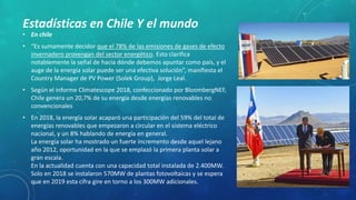 • En chile
• “Es sumamente decidor que el 78% de las emisiones de gases de efecto
invernadero provengan del sector energético. Esto clarifica
notablemente la señal de hacia dónde debemos apuntar como país, y el
auge de la energía solar puede ser una efectiva solución”, manifiesta el
Country Manager de PV Power (Solek Group), Jorge Leal.
• Según el informe Climatescope 2018, confeccionado por BloombergNEF,
Chile genera un 20,7% de su energía desde energías renovables no
convencionales
• En 2018, la energía solar acaparó una participación del 59% del total de
energías renovables que empezaron a circular en el sistema eléctrico
nacional, y un 8% hablando de energía en general.
La energía solar ha mostrado un fuerte incremento desde aquel lejano
año 2012, oportunidad en la que se emplazó la primera planta solar a
gran escala.
En la actualidad cuenta con una capacidad total instalada de 2.400MW.
Solo en 2018 se instalaron 570MW de plantas fotovoltaicas y se espera
que en 2019 esta cifra gire en torno a los 300MW adicionales.
Estadísticas en Chile Y el mundo
 