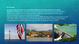 • En el mundo
• Noruega es capaz de cubrir en la actualidad el 98% de su demanda eléctrica con energía
limpia (96% hidroeléctrica y 2% eólica y biomasa). Además, en 2014 firmó un acuerdo con Reino
Unido para la construcción de la conexión eléctrica submarina más grande del mundo, que le
permitirá exportar su exceso de producción energética.
Habiendo firmado y ratificado el Protocolo de Kioto en 2008, Noruega redujo sus emisiones en un 9%
entre 1990 y 2012, y tiene previsto ir aún más lejos disminuyendo hasta un 30% de aquí a 2030 y
consiguiendo la neutralidad carbónica al anular el 100% de emisiones de aquí a 2050.
 