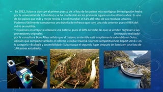• En 2012, Suiza se alzó con el primer puesto de la lista de los países más ecológicos (investigación hecha
por la universidad de Columbia) y se ha mantenido en los primeros lugares en los últimos años. Es uno
de los países que más y mejor recicla a nivel mundial: el 51% del total de sus residuos urbanos.
Podemos fácilmente comprarnos una botella de refresco que tuvo una vida anterior pues el 96% del
vidrio se reutiliza.
Y ni pienses en arrojar a la basura una batería, pues el 60% de todas las que se venden regresan a sus
proveedores originales. Un estudio realizado
por la consultora Booz Allen señala que el turismo sostenible está ampliamente extendido en Suiza,
opinión que comparte también el informe «Global Travel & Tourism Competitiveness Report 2013»: en
la categoría «Ecología y sostenibilidad» Suiza ocupa el segundo lugar después de Suecia en una lista de
140 países estudiados.
 