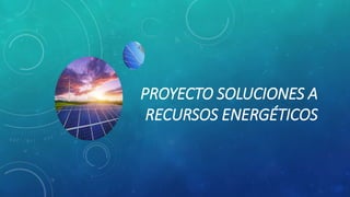 PROYECTO SOLUCIONES A
RECURSOS ENERGÉTICOS
 