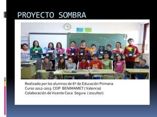 PROYECTO SOMBRA
Realizado por los alumnos de 6º de Educación Primaria
Curso 2012-2013 CEIP BENIMAMET (Valencia)
Colaboración deVicente Coca Segura ( escultor)
 