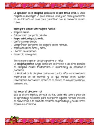 La aplicación de la disciplina positiva no es una tarea difícil. El único
requisito es investigar un poco sobre el tema y ser firme y constante
en su aplicación en casa para garantizar que se convierta en una
rutina.
Bases para educar con Disciplina Positiva
 Respeto mutuo.
 Colaboración por parte del niño.
 Responsabilidad y Autonomía.
 Cariño y comprensión.
 Comprensión por parte del pequeño de las normas.
 Implicación de los niños y niñas.
 Libertad de actuación.
 Desarrollo sano y feliz.
Técnicas para aplicar disciplina positiva en niños
La disciplina positiva surgió como una alternativa a las otras técnicas
de disciplina infantil tradicionales: la autoritaria y su oposición la
permisiva.
La finalidad de la disciplina positiva es que los niños comprendan la
importancia de las normas y de qué modos estos pueden
beneficiarlos. Por tanto la técnica no se enfoca en los castigos físicos,
verbales, etc.
¡Aprender sí, obedecer no!
Este es el lema implícito de esta técnica. Cada niño tiene el potencial
de aprendizaje necesario para incorporar aquellas normas precisas
de convivencia o de conducta mediante el aprendizaje y no de forma
impuesta o arbitraria.
 