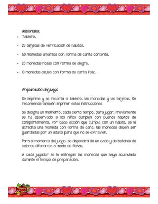 Materiales.
 Tablero.
 25 tarjetas de verificación de hábitos.
 50 monedas amarillas con forma de carita contenta.
 20 monedas rosas con forma de alegre.
 10 monedas azules con forma de carita feliz.
Preparación del juego
Se imprime y se recorta el tablero, las monedas y las tarjetas. Se
recomienda también imprimir estas instrucciones
Se designa un momento, cada cierto tiempo, para jugar. Previamente
se ha observado si los niños cumplen con buenos hábitos de
comportamiento. Por cada acción que cumpla con un hábito, se le
acredita una moneda con forma de cara, las monedas deben ser
guardadas por un adulto para que no se extravíen.
Para el momento del juego, se dispondrá de un dado y de botones de
colores diferentes a modo de fichas.
A cada jugador se le entregan las monedas que haya acumulado
durante el tiempo de preparación.
 