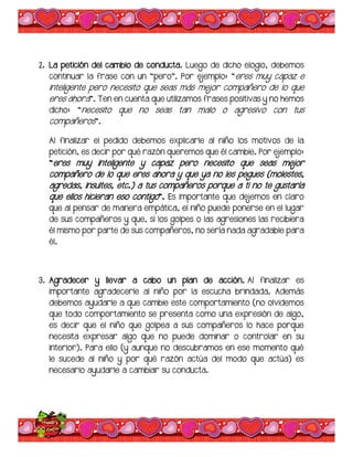 2. La petición del cambio de conducta. Luego de dicho elogio, debemos
continuar la frase con un “pero”. Por ejemplo: “eres muy capaz e
inteligente pero necesito que seas más mejor compañero de lo que
eres ahora”. Ten en cuenta que utilizamos frases positivas y no hemos
dicho: “necesito que no seas tan malo o agresivo con tus
compañeros”.
Al finalizar el pedido debemos explicarle al niño los motivos de la
petición, es decir por qué razón queremos que él cambie. Por ejemplo:
“eres muy inteligente y capaz pero necesito que seas mejor
compañero de lo que eres ahora y que ya no les pegues (molestes,
agredas, insultes, etc.) a tus compañeros porque a ti no te gustaría
que ellos hicieran eso contigo”. Es importante que dejemos en claro
que al pensar de manera empática, el niño puede ponerse en el lugar
de sus compañeros y que, si los golpes o las agresiones las recibiera
él mismo por parte de sus compañeros, no sería nada agradable para
él.
3. Agradecer y llevar a cabo un plan de acción. Al finalizar es
importante agradecerle al niño por la escucha brindada. Además
debemos ayudarle a que cambie este comportamiento (no olvidemos
que todo comportamiento se presenta como una expresión de algo,
es decir que el niño que golpea a sus compañeros lo hace porque
necesita expresar algo que no puede dominar o controlar en su
interior). Para ello (y aunque no descubramos en ese momento qué
le sucede al niño y por qué razón actúa del modo que actúa) es
necesario ayudarle a cambiar su conducta.
 