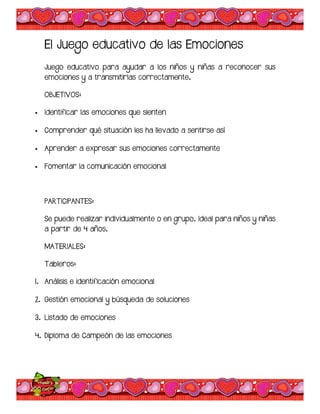 El Juego educativo de las Emociones
Juego educativo para ayudar a los niños y niñas a reconocer sus
emociones y a transmitirlas correctamente.
OBJETIVOS:
 Identificar las emociones que sienten
 Comprender qué situación les ha llevado a sentirse así
 Aprender a expresar sus emociones correctamente
 Fomentar la comunicación emocional
PARTICIPANTES:
Se puede realizar individualmente o en grupo. Ideal para niños y niñas
a partir de 4 años.
MATERIALES:
Tableros:
1. Análisis e identificación emocional
2. Gestión emocional y búsqueda de soluciones
3. Listado de emociones
4. Diploma de Campeón de las emociones
 
