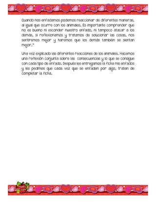 Cuando nos enfadamos podemos reaccionar de diferentes maneras,
al igual que ocurre con los animales. Es importante comprender que
no es bueno ni esconder nuestro enfado, ni tampoco atacar a los
demás, si reflexionamos y tratamos de solucionar las cosas, nos
sentiremos mejor y haremos que los demás también se sientan
mejor.”
Una vez explicado las diferentes reacciones de los animales. Hacemos
una reflexión conjunta sobre las consecuencias y lo que se consigue
con cada tipo de enfado. Después les entregamos la ficha mis enfados
y les pedimos que cada vez que se enfaden por algo, traten de
completar la ficha.
 