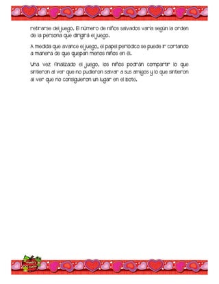retirarse del juego. El número de niños salvados varía según la orden
de la persona que dirigirá el juego.
A medida que avance el juego, el papel periódico se puede ir cortando
a manera de que quepan menos niños en él.
Una vez finalizado el juego, los niños podrán compartir lo que
sintieron al ver que no pudieron salvar a sus amigos y lo que sintieron
al ver que no consiguieron un lugar en el bote.
 