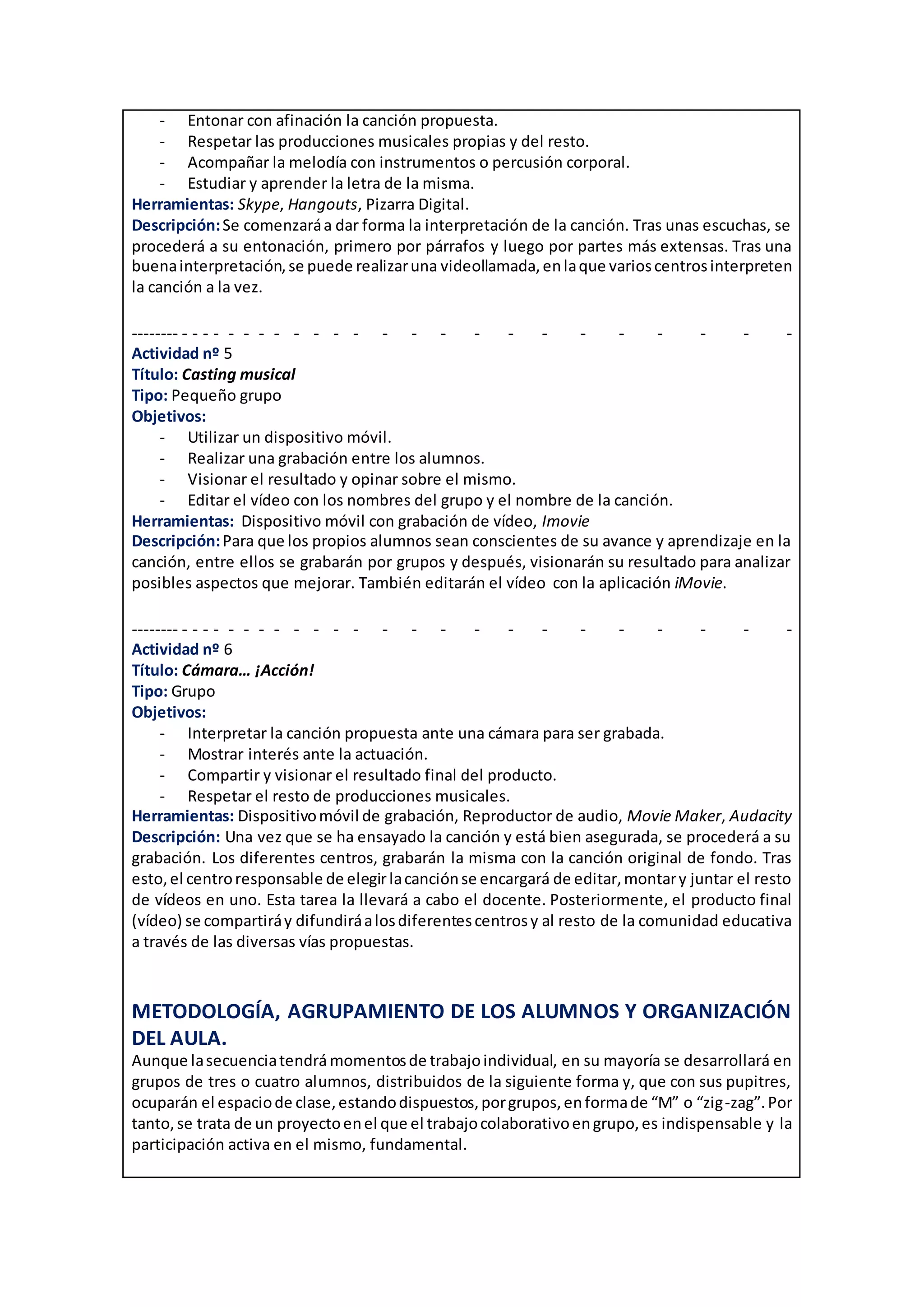 - Entonar con afinación la canción propuesta.
- Respetar las producciones musicales propias y del resto.
- Acompañar la melodía con instrumentos o percusión corporal.
- Estudiar y aprender la letra de la misma.
Herramientas: Skype, Hangouts, Pizarra Digital.
Descripción:Se comenzaráa dar forma la interpretación de la canción. Tras unas escuchas, se
procederá a su entonación, primero por párrafos y luego por partes más extensas. Tras una
buenainterpretación,se puede realizaruna videollamada,enlaque varioscentrosinterpreten
la canción a la vez.
-------- - - - - - - - - - - - - - - - - - - - - - - - -
Actividad nº 5
Título: Casting musical
Tipo: Pequeño grupo
Objetivos:
- Utilizar un dispositivo móvil.
- Realizar una grabación entre los alumnos.
- Visionar el resultado y opinar sobre el mismo.
- Editar el vídeo con los nombres del grupo y el nombre de la canción.
Herramientas: Dispositivo móvil con grabación de vídeo, Imovie
Descripción:Para que los propios alumnos sean conscientes de su avance y aprendizaje en la
canción, entre ellos se grabarán por grupos y después, visionarán su resultado para analizar
posibles aspectos que mejorar. También editarán el vídeo con la aplicación iMovie.
-------- - - - - - - - - - - - - - - - - - - - - - - - -
Actividad nº 6
Título: Cámara… ¡Acción!
Tipo: Grupo
Objetivos:
- Interpretar la canción propuesta ante una cámara para ser grabada.
- Mostrar interés ante la actuación.
- Compartir y visionar el resultado final del producto.
- Respetar el resto de producciones musicales.
Herramientas: Dispositivomóvil de grabación, Reproductor de audio, Movie Maker, Audacity
Descripción: Una vez que se ha ensayado la canción y está bien asegurada, se procederá a su
grabación. Los diferentes centros, grabarán la misma con la canción original de fondo. Tras
esto,el centroresponsable de elegirlacanciónse encargará de editar,montary juntar el resto
de vídeos en uno. Esta tarea la llevará a cabo el docente. Posteriormente, el producto final
(vídeo) se compartiráy difundiráalosdiferentescentrosy al resto de la comunidad educativa
a través de las diversas vías propuestas.
METODOLOGÍA, AGRUPAMIENTO DE LOS ALUMNOS Y ORGANIZACIÓN
DEL AULA.
Aunque lasecuenciatendrá momentosde trabajoindividual, en su mayoría se desarrollará en
grupos de tres o cuatro alumnos, distribuidos de la siguiente forma y, que con sus pupitres,
ocuparán el espaciode clase,estandodispuestos,porgrupos,enformade “M” o “zig-zag”.Por
tanto,se trata de un proyectoenel que el trabajocolaborativoengrupo,es indispensable y la
participación activa en el mismo, fundamental.
 