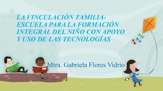 LA VINCULACIÓN FAMILIA-
ESCUELA PARA LA FORMACIÓN
INTEGRAL DEL NIÑO CON APOYO
Y USO DE LAS TECNOLOGÍAS
Mtra. Gabriela Flores Vidrio
 