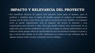 IMPACTO Y RELEVANCIA DEL PROYECTO
• Los beneficios directos de aplicar este proyecto serán para el alumno, para el
profesor y también para el padre de familia porque al mejorar su rendimiento
aunque sea de forma extra clase, creo que es un proyecto muy factible, en cualquier
nivel se puede implementar, sólo se requiere del acceso al internet y una
computadora para llevarlo a cabo. Creo que puede resultar muy interesante en su
aplicación para muchos profesores que tal vez tengan la misma problemática en el
salón de clases porque ofrece la oportunidad de que los alumnos trabajen en pares y
que a través del trabajo en la wiki, tendremos un avance en eses alumnos que de
alguna manera están un poco atrasados con los trabajos.
 