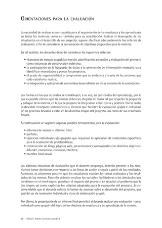 Orientaciones                   para la evaluación


La necesidad de evaluar es un requisito para el seguimiento de la enseñanza y los aprendizajes
en todas las materias, como así también para su acreditación. Evaluar el desempeño de los
estudiantes en el desarrollo de un proyecto, supone clarificar adecuadamente los criterios de
evaluación, a fin de considerar la consecución de objetivos propuestos para la materia.

En tal sentido, los docentes deberán considerar los siguientes criterios:

   •	el proceso de trabajo grupal: la elección, planificación, ejecución y evaluación del proyecto
     como instancias de construcción colectiva;
   •	la participación en la búsqueda de datos y la generación de información necesaria para
     identificar necesidades y pensar los proyectos;
   •	el grado de responsabilidad y compromiso que se evidencia a través de las acciones que
     cada estudiante realiza;
   •	la integración y aplicación de contenidos desarrollados en otras materias de la orientación.


Las formas en las que se evalúa se constituyen, a su vez, en contenidos del aprendizaje, por lo
que es posible afirmar que las mismas deben ser elegidas de modo tal que respeten la propuesta
y enfoque de la materia, en la que se propone la integración entre teoría y práctica. Por lo tanto,
es deseable incorporar instrumentos y técnicas que faciliten la evaluación grupal e individual
de los procesos llevados a cabo en las distintas etapas del proyecto, así como de sus resultados
finales.

A continuación se sugieren algunas posibles herramientas para la evaluación:

   •	informes de avance e informe final;
   •	porfolio;
   •	ejercicios individuales y/o grupales que requieran la aplicación de contenidos específicos
     para la resolución de problemáticas;
   •	construcción de blogs, páginas web, presentaciones audiovisuales con distintos objetivos:
     difundir, comunicar, convocar, etcétera;
   •	muestra final anual.


Las distintas instancias de evaluación que el docente proponga, deberán permitir a los estu-
diantes tomar decisiones con respecto a las líneas de acción a seguir a partir de los resultados.
Asimismo, es altamente positivo que los estudiantes evalúen las tareas realizadas y los resul-
tados de las mismas. Para ello deberán analizar las variables facilitadoras y los obstáculos que
incidieron en el nivel logros; ponderar el impacto del proyecto en relación al problema que le
dio origen; así como explicitar los criterios adoptados para la evaluación del proyecto. Es re-
comendable que el docente solicite informes de avances sobre el desarrollo del proyecto, que
podrán ser de resolución individual y otros de elaboración grupal.

Por último, la presentación de un informe final permitirá al docente realizar una evaluación –tanto
individual como grupal– del logro de los objetivos de enseñanza y de aprendizaje de la materia.



60 | DGCyE | Diseño Curricular para ES.6
 