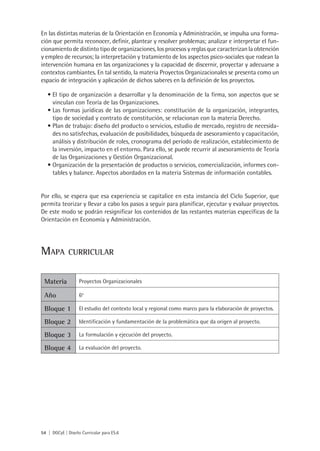 En las distintas materias de la Orientación en Economía y Administración, se impulsa una forma-
ción que permita reconocer, definir, plantear y resolver problemas; analizar e interpretar el fun-
cionamiento de distinto tipo de organizaciones, los procesos y reglas que caracterizan la obtención
y empleo de recursos; la interpretación y tratamiento de los aspectos psico-sociales que rodean la
intervención humana en las organizaciones y la capacidad de discernir, proyectar y adecuarse a
contextos cambiantes. En tal sentido, la materia Proyectos Organizacionales se presenta como un
espacio de integración y aplicación de dichos saberes en la definición de los proyectos.

   •	El tipo de organización a desarrollar y la denominación de la firma, son aspectos que se
     vinculan con Teoría de las Organizaciones.
   •	Las formas jurídicas de las organizaciones: constitución de la organización, integrantes,
     tipo de sociedad y contrato de constitución, se relacionan con la materia Derecho.
   •	Plan de trabajo: diseño del producto o servicios, estudio de mercado, registro de necesida-
     des no satisfechas, evaluación de posibilidades, búsqueda de asesoramiento y capacitación,
     análisis y distribución de roles, cronograma del período de realización, establecimiento de
     la inversión, impacto en el entorno. Para ello, se puede recurrir al asesoramiento de Teoría
     de las Organizaciones y Gestión Organizacional.
   •	Organización de la presentación de productos o servicios, comercialización, informes con-
     tables y balance. Aspectos abordados en la materia Sistemas de información contables.


Por ello, se espera que esa experiencia se capitalice en esta instancia del Ciclo Superior, que
permita teorizar y llevar a cabo los pasos a seguir para planificar, ejecutar y evaluar proyectos.
De este modo se podrán resignificar los contenidos de las restantes materias específicas de la
Orientación en Economía y Administración.




Mapa          curricular


 Materia           Proyectos Organizacionales

 Año               6o

 Bloque 1          El estudio del contexto local y regional como marco para la elaboración de proyectos.

 Bloque 2          Identificación y fundamentación de la problemática que da origen al proyecto.

 Bloque 3          La formulación y ejecución del proyecto.

 Bloque 4          La evaluación del proyecto.




54 | DGCyE | Diseño Curricular para ES.6
 