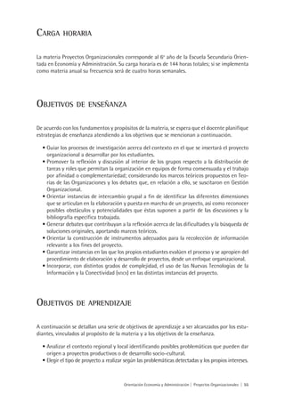Carga       horaria


La materia Proyectos Organizacionales corresponde al 6o año de la Escuela Secundaria Orien-
tada en Economía y Administración. Su carga horaria es de 144 horas totales; si se implementa
como materia anual su frecuencia será de cuatro horas semanales.




Objetivos         de enseñanza


De acuerdo con los fundamentos y propósitos de la materia, se espera que el docente planifique
estrategias de enseñanza atendiendo a los objetivos que se mencionan a continuación.

  •	Guiar los procesos de investigación acerca del contexto en el que se insertará el proyecto
    organizacional a desarrollar por los estudiantes.
  •	Promover la reflexión y discusión al interior de los grupos respecto a la distribución de
    tareas y roles que permitan la organización en equipos de forma consensuada y el trabajo
    por afinidad o complementariedad; considerando los marcos teóricos propuestos en Teo-
    rías de las Organizaciones y los debates que, en relación a ello, se suscitaron en Gestión
    Organizacional.
  •	Orientar instancias de intercambio grupal a fin de identificar las diferentes dimensiones
    que se articulan en la elaboración y puesta en marcha de un proyecto, así como reconocer
    posibles obstáculos y potencialidades que éstas suponen a partir de las discusiones y la
    bibliografía específica trabajada.
  •	Generar debates que contribuyan a la reflexión acerca de las dificultades y la búsqueda de
    soluciones originales, aportando marcos teóricos.
  •	Orientar la construcción de instrumentos adecuados para la recolección de información
    relevante a los fines del proyecto.
  •	Garantizar instancias en las que los propios estudiantes evalúen el proceso y se apropien del
    procedimiento de elaboración y desarrollo de proyectos, desde un enfoque organizacional.
  •	Incorporar, con distintos grados de complejidad, el uso de las Nuevas Tecnologías de la
    Información y la Conectividad (nticx) en las distintas instancias del proyecto.




Objetivos         de aprendizaje


A continuación se detallan una serie de objetivos de aprendizaje a ser alcanzados por los estu-
diantes, vinculados al propósito de la materia y a los objetivos de la enseñanza.

  •	Analizar el contexto regional y local identificando posibles problemáticas que pueden dar
     origen a proyectos productivos o de desarrollo socio-cultural.
  •	 Elegir el tipo de proyecto a realizar según las problemáticas detectadas y los propios intereses.



                                         Orientación Economía y Administración | Proyectos Organizacionales | 55
 
