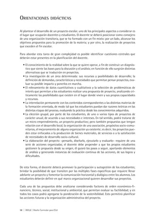 Orientaciones                   didácticas


Al plantear el desarrollo de un proyecto escolar, uno de los principales aspectos a considerar es
el lugar que ocuparán docentes y estudiantes. El docente se deberá posicionar como consejero
de una organización transitoria, que se ha formado con un fin mixto: por un lado, alcanzar los
objetivos propuestos para la promoción de la materia; y por otro, la realización de proyectos
que exceden el fin escolar.

Para abordar esta tarea de gran complejidad es posible identificar cuestiones centrales que
deberán estar presentes en la planificación del docente.

   •	El conocimiento de la realidad sobre la que se quiere operar, a fin de construir un diagnós-
     tico que siente las bases para la discusión y el análisis; en función de ello surgirán distintas
     alternativas que se traducirán en proyectos.
   •	La investigación de un área determinada: sus recursos y posibilidades de desarrollo; la
     definición de demandas, características y necesidades que permitan pensar proyectos, eva-
     luar su posible impacto y ponerlos en marcha.
   •	El relevamiento de datos cuantitativos y cualitativos y la selección de problemáticas de
     interés que permitan a los estudiantes realizar una propuesta de proyecto, analizando crí-
     ticamente las posibilidades que existen en el lugar donde viven y sus propias capacidades
     y recursos.
   •	La interrelación permanente con los contenidos correspondientes a las distintas materias de
     la formación orientada, de modo tal que los estudiantes puedan dar razones teóricas en las
     distintas etapas del proceso, evaluando la práctica desde los conocimientos adquiridos.
   •	La elección grupal, por parte de los estudiantes, de uno o varios tipos de proyectos de
     carácter anual, de acuerdo a sus necesidades e intereses. En tal sentido, podrá tratarse de
     un micro emprendimiento, un proyecto productivo; pero también propuestas que tengan
     relación con el desarrollo local, la organización de una asociación, propósitos socio-comu-
     nitarios, el mejoramiento de alguna organización ya existente; es decir, los proyectos pue-
     den estar enfocados a la producción de bienes materiales, de servicios o a la satisfacción
     de necesidades de desarrollo socio-cultural.
   •	La elaboración del proyecto –pensarlo, diseñarlo, ejecutarlo y evaluarlo– requiere de una
     serie de acciones organizadas; el docente debe propender a que los propios estudiantes
     gestionen la propuesta desde su origen, él guiará los pasos a seguir, aportando elementos
     de análisis y generando instancias de evaluación continua de las acciones, de sus logros y
     dificultades.


De esta forma, el docente deberá promover la participación y autogestión de los estudiantes;
brindar la posibilidad de que transiten por las múltiples fases específicas que requiere llevar
adelante un proyecto y fomentar la comunicación horizontal y dialógica entre los alumnos. Los
estudiantes deberán definir en qué marco organizacional quieren desarrollar sus proyectos.

Cada una de las propuestas debe analizarse considerando factores de orden económico-fi-
nanciero, técnico, social, institucional y ambiental, que permitan evaluar su factibilidad; y en
todos los casos podrá agregarse la ponderación de la sostenibilidad. Esto permitirá planificar
las acciones futuras y la organización administrativa del proyecto.


58 | DGCyE | Diseño Curricular para ES.6
 