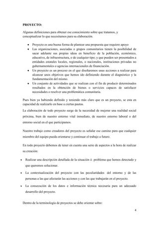 4
PROYECTO:
Algunas definiciones para obtener ese conocimiento sobre que tratamos, y
conceptualizar lo que necesitamos para su elaboración.
Proyecto es una buena forma de plantear una propuesta que requiere apoyo
Las organizaciones, asociadas o grupos comunitarios tienen la posibilidad de
sacar adelante sus propias ideas en beneficio de la población, económico,
educativo, de infraestructura, o de cualquier tipo; y que pueden ser presentados a
entidades estatales locales, regionales, o nacionales, instituciones privadas no
gubernamentales o agencias internacionales de financiación.
Un proyecto es un proceso en el que diseñaremos unas acciones a realizar para
alcanzar unos objetivos que hemos ido definiendo durante el diagnóstico y la
fundamentación del mismo.
Un conjunto de actividades que se realizan con el fin de producir determinados
resultados en la obtención de bienes o servicios capaces de satisfacer
necesidades o resolver una problemática comunitaria.
Pues bien ya habiendo definido y teniendo más claro que es un proyecto, se esta en
capacidad de realizarlo en base a ciertas pautas.
La elaboración de todo proyecto surge de la necesidad de mejorar una realidad social
próxima, bien de nuestro entorno vital inmediato, de nuestro entorno laboral o del
entorno social en el que participamos.
Nuestro trabajo como creadores del proyecto es señalar ese camino para que cualquier
miembro del equipo pueda orientarse y continuar el trabajo a futuro.
En todo proyecto debemos de tener en cuenta una serie de aspectos a la hora de realizar
su creación:
Realizar una descripción detallada de la situación ó problema que hemos detectado y
que queremos solucionar.
La contextualización del proyecto con las peculiaridades del entorno y de las
personas a las que afectarán las acciones y con las que trabajarán en el proyecto.
La consecución de los datos e información técnica necesaria para un adecuado
desarrollo del proyecto.
Dentro de la terminología de proyectos se debe orientar sobre:
 