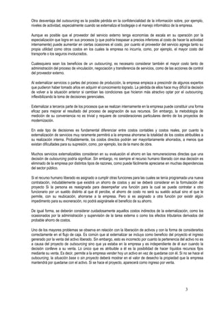 Otra desventaja del outsourcing es la posible pérdida en la confidencialidad de la información sobre, por ejemplo,
niveles de actividad, especialmente cuando se externaliza el bodegaje o el manejo informático de la empresa.
Aunque es posible que el proveedor del servicio externo tenga economías de escala en su operación por la
especialización que logra en sus procesos (y que podría traspasar a precios inferiores al costo de hacer la actividad
internamente) puede aumentar en ciertas ocasiones el costo, por cuanto el proveedor del servicio agrega tanto su
propia utilidad como otros costos en los cuales la empresa no incurría, como, por ejemplo, el mayor costo del
transporte o los seguros involucrados.
Cualesquiera sean los beneficios de un outsourcing, es necesario considerar también el mayor costo tanto de
administración del proceso de vinculación, negociación y transferencia de servicios, como de las acciones de control
del proveedor externo.
Al externalizar servicios o partes del proceso de producción, la empresa empieza a prescindir de algunos expertos
que pudieron haber tomado años en adquirir el conocimiento logrado. La pérdida de ellos hace muy difícil la decisión
de volver a la situación anterior si cambian las condiciones que hicieron más atractivo optar por el outsourcing,
inflexibilizando la toma de decisiones gerenciales.
Externalizar a terceros parte de los procesos que se realizan internamente en la empresa puede constituir una forma
eficaz para mejorar el resultado del proceso de asignación de sus recursos. Sin embargo, la metodología de
medición de su conveniencia no es trivial y requiere de consideraciones particulares dentro de los proyectos de
modernización.
En este tipo de decisiones es fundamental diferenciar entre costos contables y costos reales, por cuanto la
externalización de servicios muy raramente permitirá a la empresa ahorrarse la totalidad de los costos atribuibles a
su realización interna. Probablemente, los costos directos podrán ser mayoritariamente ahorrados, a menos que
existan dificultades para su supresión, como, por ejemplo, los de la mano de obra.
Muchos servicios externalizables consideran en su evaluación el ahorro en las remuneraciones directas que una
decisión de outsourcing podría significar. Sin embargo, no siempre el recurso humano liberado con esa decisión es
eliminado de la empresa por distintos tipos de razones, como puede fácilmente apreciarse en muchas dependencias
del sector público.
Si el recurso humano liberado es asignado a cumplir otras funciones para las cuales se tenía programada una nueva
contratación, indudablemente que existirá un ahorro de costos y así se deberá considerar en la formulación del
proyecto Si la persona es reasignada para desempeñar una función para la cual se puede contratar a otro
funcionario por un sueldo distinto al que él percibe, el ahorro de costo no será su sueldo actual sino el que le
permite, con su reubicación, ahorrarse a la empresa. Pero si es asignado a otra función por existir algún
impedimento para su exoneración, no podrá asignársele el beneficio de su ahorro.
De igual forma, se deberán considerar cuidadosamente aquellos costos indirectos de la externalización, como los
ocasionados por la administración y supervisión de la tarea externa o como los efectos tributarios derivados del
probable ahorro de costos.
Uno de los mayores problemas se observa en relación con la liberación de activos y con la forma de considerarlos
correctamente en el flujo de caja. Es común que al externalizar se incluya como beneficio del proyecto el ingreso
generado por la venta del activo liberado. Sin embargo, esto es incorrecto por cuanto la pertenencia del activo no es
a causa del proyecto de outsourcing sino que ya estaba en la empresa y es independiente de él aun cuando la
decisión conlleve a su venta. Lo único que es atribuible a él es la posibilidad de hacer líquidos recursos fijos
mediante su venta. Es decir, permite a la empresa vender hoy un activo en vez de quedarse con él. Si no se hace el
outsourcing, la situación base o sin proyecto deberá mostrar en el valor de desecho la propiedad que la empresa
mantendrá por quedarse con el activo. Si se hace el proyecto, aparecerá como ingreso por venta.
3
 