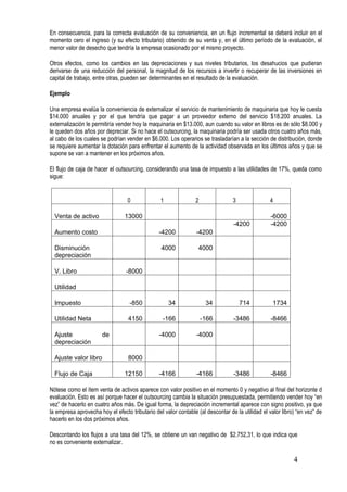 En consecuencia, para la correcta evaluación de su conveniencia, en un flujo incremental se deberá incluir en el
momento cero el ingreso (y su efecto tributario) obtenido de su venta y, en el último período de la evaluación, el
menor valor de desecho que tendría la empresa ocasionado por el mismo proyecto.
Otros efectos, como los cambios en las depreciaciones y sus niveles tributarios, los desahucios que pudieran
derivarse de una reducción del personal, la magnitud de los recursos a invertir o recuperar de las inversiones en
capital de trabajo, entre otras, pueden ser determinantes en el resultado de la evaluación.
Ejemplo
Una empresa evalúa la conveniencia de externalizar el servicio de mantenimiento de maquinaria que hoy le cuesta
$14.000 anuales y por el que tendría que pagar a un proveedor externo del servicio $18.200 anuales. La
externalización le permitiría vender hoy la maquinaria en $13.000, aun cuando su valor en libros es de sólo $8.000 y
le queden dos años por depreciar. Si no hace el outsourcing, la maquinaria podría ser usada otros cuatro años más,
al cabo de los cuales se podrían vender en $6.000. Los operarios se trasladarían a la sección de distribución, donde
se requiere aumentar la dotación para enfrentar el aumento de la actividad observada en los últimos años y que se
supone se van a mantener en los próximos años.
El flujo de caja de hacer el outsourcing, considerando una tasa de impuesto a las utilidades de 17%, queda como
sigue:
0 1 2 3 4
Venta de activo 13000 -6000
Aumento costo -4200 -4200
-4200 -4200
Disminución
depreciación
4000 4000
V. Libro -8000
Utilidad
Impuesto -850 34 34 714 1734
Utilidad Neta 4150 -166 -166 -3486 -8466
Ajuste de
depreciación
-4000 -4000
Ajuste valor libro 8000
Flujo de Caja 12150 -4166 -4166 -3486 -8466
Nótese como el ítem venta de activos aparece con valor positivo en el momento 0 y negativo al final del horizonte d
evaluación. Esto es así porque hacer el outsourcing cambia la situación presupuestada, permitiendo vender hoy “en
vez” de hacerlo en cuatro años más. De igual forma, la depreciación incremental aparece con signo positivo, ya que
la empresa aprovecha hoy el efecto tributario del valor contable (al descontar de la utilidad el valor libro) “en vez” de
hacerlo en los dos próximos años.
Descontando los flujos a una tasa del 12%, se obtiene un van negativo de $2.752,31, lo que indica que
no es conveniente externalizar.
4
 