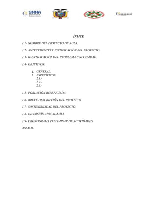 ÍNDICE
1.1.- NOMBRE DEL PROYECTO DE AULA.
1.2.- ANTECEDENTES Y JUSTIFICACIÓN DEL PROYECTO.
1.3.- IDENTIFICACIÓN DEL PROBLEMA O NECESIDAD.
1.4.- OBJETIVOS:
1. GENERAL.
2. ESPECÍFICOS.
2.1.2.2.2.3.1.5.- POBLACIÓN BENEFICIADA.
1.6.- BREVE DESCRIPCIÓN DEL PROYECTO.
1.7.- SOSTENIBILIDAD DEL PROYECTO.
1.8.- INVERSIÓN APROXIMADA.
1.9.- CRONOGRAMA PRELIMINAR DE ACTIVIDADES.
ANEXOS.

 