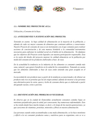 1.1.- NOMBRE DEL PROYECTO DE AULA.
Utilización y Consumo de la Soya.
1.2.- ANTECEDENTES Y JUSTIFICACIÓN DEL PROYECTO.
Teniendo en cuenta la baja calidad de alimentación en la mayoría de la población, y
además de cada vez mayor consumo de alimentos que contienen aditivos y conservantes.
Nuestro Proyecto de consumo de soya es un instrumento con el que contamos para realizar
acciones de concienciación y de esta manera brindarle a la comunidad instrumentos
necesarios para enfrentar la realidad social en el habito de la alimentación. No dudamos
que los objetivos del Proyecto serán logrados con nuestra participación responsable. Esta
es la razón del diseño del proyecto mejorar la calidad alimenticia en la población por
medio del consumo de los productos elaborados a base de soya.
En la actualidad la tendencia en la industria de los alimentos es consumir comida más
sana, natural y que genere beneficios en la salud de los consumidores. Tomando en cuenta
que los alimentos elaborados a base de soya están teniendo una gran acogida en el
mercado.
La necesidad de este producto nace a partir de la tendencia ya mencionada y de obtener un
producto más rico en proteína que las de origen animal, además de mostrar a las personas
una alternativa para la carne, queso y leche de consumo diario que es elaborado a partir
del ganado vacuno, ovino o porcino.

1.3.- IDENTIFICACIÓN DEL PROBLEMA O NECESIDAD.
Se observa que en la ciudad de Esmeraldas actualmente consumen comidas bajas en
nutrientes perjudiciales para la salud, por consecuente, hay numerosas enfermedades. Esto
se ha venido dando hace mucho tiempo, es decir, a lo largo de las nuestra generaciones, ya
que carecemos de vitaminas, proteínas, minerales y fibras en nuestra alimentación.
Las personas cuando están acostumbradas a una mala alimentación, se les hace monótono
y difícil a la vez consumir productos sanos y nutritivos para su organismo, esto se ve a

 