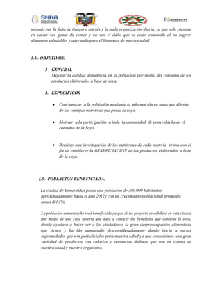 menudo por la falta de tiempo e interés y la mala organización diaria, ya que solo piensan
en saciar sus ganas de comer y no ven el daño que se están causando al no ingerir
alimentos saludables y adecuado para el bienestar de nuestra salud.

1.4.- OBJETIVOS:
2

GENERAL
Mejorar la calidad alimenticia en la población por medio del consumo de los
productos elaborados a base de soya.

3. ESPECIFICOS
Concientizar a la población mediante la información en una casa abierta,
de las ventajas nutritivas que posee la soya.
Motivar a la participación a toda la comunidad de esmeraldeña en el
consumo de la Soya.

Realizar una investigación de los nutrientes de cada materia prima con el
fin de establecer la BENEFICIACION de los productos elaborados a base
de la soya.

1.5.- POBLACION BENEFICIADA.
La ciudad de Esmeraldas posee una población de 300.000 habitantes
aproximadamente hasta el año 2012y con un crecimiento poblacional promedio
anual del 5%.
La población esmeraldeña será beneficiada ya que dicho proyecto se exhibirá en esta ciudad
por medio de una casa abierta que dará a conocer los beneficios que contiene la soya,

donde ayudara a hacer ver a los ciudadanos la gran despreocupación alimenticia
que tienen y ha ido aumentado desconsideradamente dando inicio a varias
enfermedades que son perjudiciales para nuestra salud ya que consumimos una gran
variedad de productos con calorías y sustancias dañinas que van en contra de
nuestra salud y nuestro organismo.

 