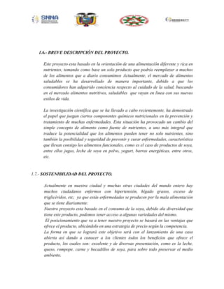 1.6.- BREVE DESCRIPCIÓN DEL PROYECTO.
Este proyecto esta basado en la orientación de una alimentación diferente y rica en
nutrientes, tomando como base un solo producto que podría reemplazar a muchos
de los alimentos que a diario consumimos Actualmente, el mercado de alimentos
saludables se ha desarrollado de manera importante, debido a que los
consumidores han adquirido conciencia respecto al cuidado de la salud, buscando
en el mercado alimentos nutritivos, saludables que vayan en línea con sus nuevos
estilos de vida.
La investigación científica que se ha llevado a cabo recientemente, ha demostrado
el papel que juegan ciertos componentes químicos nutricionales en la prevención y
tratamiento de muchas enfermedades. Esta situación ha provocado un cambio del
simple concepto de alimento como fuente de nutrientes, a uno más integral que
traduce la potencialidad que los alimentos pueden tener no solo nutrientes, sino
también la posibilidad y seguridad de prevenir y curar enfermedades, característica
que llevan consigo los alimentos funcionales, como es el caso de productos de soya,
entre ellos jugos, leche de soya en polvo, yogurt, barras energéticas, entre otros,
etc.

1.7.- SOSTENIBILIDAD DEL PROYECTO.
Actualmente en nuestra ciudad y muchas otras ciudades del mundo entero hay
muchos ciudadanos enfermos con hipertensión, hígado grasos, exceso de
triglicéridos, etc, ya que estás enfermedades se producen por la mala alimentación
que se tiene diariamente.
Nuestro proyecto esta basado en el consumo de la soya, debido ala diversidad que
tiene este producto, podemos tener acceso a algunas variedades del mismo.
El posicionamiento que va a tener nuestro proyecto se basará en las ventajas que
ofrece el producto, ubicándolo en una estrategia de precio según la competencia.
La forma en que se logrará este objetivo será con el lanzamiento de una casa
abierta así dando a conocer a los clientes todos los beneficios que ofrece el
producto, los cuales son: excelente y de diversas presentación, como es la leche,
queso, rompope, carne y bocadillos de soya, para sobre todo preservar el medio
ambiente.

 