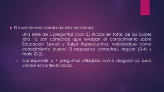  El cuestionario consta de dos secciones:
1. Una serie de 5 preguntas (con 25 incisos en total, de los cuales
sólo 12 son correctos) que evalúan el conocimiento sobre
Educación Sexual y Salud Reproductiva, valorándose como
conocimiento bueno (5 respuestas correctas), regular (3-4) y
malo (0-2).
2. Corresponde a 7 preguntas utilizadas como diagnóstico para
valorar el contexto social.
 