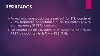 RESULTADOS
 Forma más adecuada para prevenir las ETS, donde el
91.6% respondió correctamente, de los cuales 53.63%
eran mujeres y 37.98% hombres.
 Los efectos de las ETS sobre la fertilidad, se obtuvo un
79.9% de aciertos (46.36% M y 33.51% H).
 