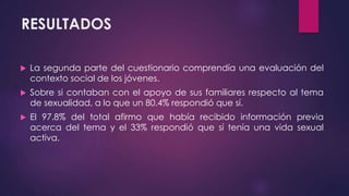 RESULTADOS
 La segunda parte del cuestionario comprendía una evaluación del
contexto social de los jóvenes.
 Sobre si contaban con el apoyo de sus familiares respecto al tema
de sexualidad, a lo que un 80.4% respondió que sí.
 El 97.8% del total afirmo que había recibido información previa
acerca del tema y el 33% respondió que sí tenía una vida sexual
activa.
 
