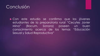 Conclusión
 Con este estudio se confirma que los jóvenes
estudiantes de la preparatoria rural “Cecytes Javier
Mina” (Bacum, Sonora) poseen un buen
conocimiento acerca de los temas “Educación
Sexual y Salud Reproductiva”
 