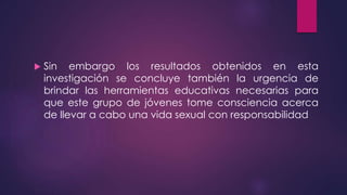  Sin embargo los resultados obtenidos en esta
investigación se concluye también la urgencia de
brindar las herramientas educativas necesarias para
que este grupo de jóvenes tome consciencia acerca
de llevar a cabo una vida sexual con responsabilidad
 