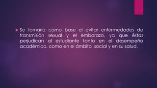  Se tomaría como base el evitar enfermedades de
transmisión sexual y el embarazo, ya que éstas
perjudican al estudiante tanto en el desempeño
académico, como en el ámbito social y en su salud.
 