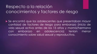 Respecto a la relación
conocimientos y factores de riesgo
 Se encontró que los adolescentes que presentaban mayor
cantidad de factores de riesgo para embarazo (inicio de
vida sexual activa antes de los 15 años y mamá/hermana
con embarazo en adolescencia) tenían menor
conocimiento sobre salud sexual y reproductiva.
 