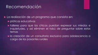 Recomendación
 La realización de un programa que consista en:
 pláticas educativas
 talleres para que los chicos puedan expresar sus miedos e
inquietudes, y así eliminen el tabú de preguntar sobre estos
temas
 la creación de un consultorio exclusivo para adolescencia a
cargo de los pasantes rurales
 